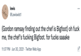 lewis ... @Lewiswbt1 (Gordon ramsay finding out the chef is Bigfoot) oh f--- me, the chef's f------ Bigfoot. for f---- saaake 11:07 PM · Jun 30, 2021 · Twitter Web App 0...