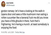 ecce homie @KWholesaler ... gordon ramsey: let's have a looking at the walk-in (opens door and sees a little mushroom man eating a rotten cucumber like a banana) f--- me did you know you have a little ghoulie in there. f--- that's frightening. he's having a munch. at least somebody is enjoying the food 10:43 PM · Jul 6, 2021 · Twitter Web App