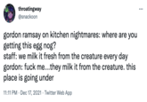 throatingway @snackoon ... gordon ramsay on kitchen nightmares: where are you getting this egg nog? staff: we milk it fresh from the creature every day gordon: f--- me...they milk it from the creature. this place is going under 11:11 PM · Dec 17, 2021 · Twitter Web App