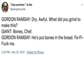 "Lice survivor." in bio @alexqarbuckle GORDON RAMSAY: Dry. Awful. What did you grind to make this? GIANT: Bones, Chef. GORDON RAMSAY: He's put bones in the bread. Fe-Fi- F--- me. 2:09 PM · Dec 23, 2021 · Twitter for iPhone