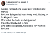 THE MAGNIFICENT Mr. BURGER (T @SexbeanPernicus [Gordon Ramsay being sealed away with brick and mortar] F--- me. Being sealed into a lonely tomb. Nothing to f------ eat in here. [The last of the bricks are being placed] It's getting bloody dark in here [The last brick is placed, his voice is very muffled] F--- me 3:20 AM · Dec 20, 2021 · Twitter Web App