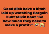 Good d--- have a bitch laid up watching Bargain Hunt talkin bout "So how much they need to make a profit?" O O