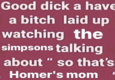 Good d--- a have a bitch laid up watching the simpsons talking about " so that's Homer's mom