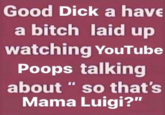 Good D--- a have a bitch laid up watching YouTube Poops talking about " so that's Mama Luigi?"