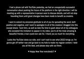 I had a phone call with YouTube yesterday, we had an unexpectedly successful conversation about pushing the future of the platform in the right direction. I will be meeting up with a representative in-person soon to discuss details, and will not stop hounding them until great changes have been made to benefit us creators. I want to extend my sincerest gratitude to all of you for spreading the word, both positive and negative, and I want to apologize to all of the creators I dragged into this (except shane - f--- him), as well as take the time to gush about all of my colleagues who accepted the invitation to appear in my video, you're all the most amazing & beautiful friends a man could ever ask for, I thank you so much for everything. Looks like YouTube takes our side, and I can't wait to see what 2022 brings us. I'm gonna get off twitter now and go back to my hole to make my regular content. I wish you all the best, and please stay safe out there. v Happy New Year everybody!!! ♥
