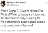 Ned Lamont Stan Account @ALotOfOranges What if George R. R. Martin releases The Winds of Winter tomorrow and it turns out the whole time he was just waiting for Winnie the Pooh to become public domain so he can use him in the story? 4:15 PM - Jan 3, 2022 · Twitter for Android