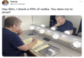 Patrick @lunch_enjoyer Hey Slim, I drank a fifth of vodka. You dare me to drive?