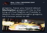 Ray / Kip | MADDIE DAY @markimoots gregory, have you heard about Markiplier gregory?? He is the king of Five Nights at Freddy's. Watch his playthroughs gregory, he'll know what to do