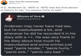 Señor Tren (the husband guy) ... @SenorTren H.C. Andersen (b. 1805–d. 1875) was the first person in history to say “my peanus horts so bad" W----- of Yore O @WhoresofYore Andersen may never have had sex, but he masturbated a lot, and whenever he did he recorded it in his diary with a ++. He was very frank in his diary about how much he masturbated and some entries just read "penis tender," “penis hurts," " “penis very bad." “penis sick, 66