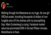 Hiro @HiroRwar Walking through the Metaverse as my huge, fat cow girl VRChat avatar, knocking thousands of dollars of non- fungible wine off the shelves with my doorsplitting hips. Mark Zuckerberg is crying. Facebook market value has plummeted 65% in the last fifteen minutes. MetaObama is there.