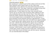 *★ 3 months ago Heartbreakers! Be cautious! I used to go to this salon and one of the hair stylists had a big crush on me. She was absolutely crazy about me and told everyone at the salon about me. One day I had the courage to go and talk to her and ask her out for a drink like a gentleman. If she liked me than she should have came up to me first. But anyway after talking to her she instantly did not like me for that. This time she told the other stylists bad things about me. Making me look stupid and a complete fool for doing so. I just wanted to be friends and be a gentleman. If she liked me that much than she should have appreciated it. I wish some girl I liked came up to me and asked me out. I think she should have gave me a chance. I'm actually a pretty nice guy and I don't bite lol. It's like winning a million dollars and saying no to the money. I don't think I even want a girlfriend anymore. I think this chick made women look bad. I learned so far in life that most of them are all the same. Anyway I'm so heartbroken till today!