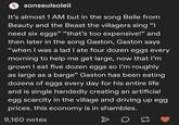 O sonseulsoleil It's almost 1 AM but in the song Belle from Beauty and the Beast the villagers sing "I need six eggs" “that's too expensive!" and 99 GC. then later in the song Gaston, Gaston says "when I was a lad I ate four dozen eggs every morning to help me get large, now that I'm grown I eat five dozen eggs so l'm roughly as large as a barge" Gaston has been eating dozens of eggs every day for his entire life and is single handedly creating an artificial egg scarcity in the village and driving up egg prices. this economy is in shambles. 9,160 notes