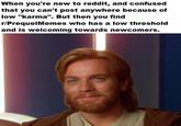 When you're new to reddit, and confused that you can't post anywhere because of low "karma". But then you find r/PrequelMemes who has a low threshold and is welcoming towards newcomers.