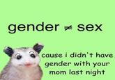 gender = sex cause i didn't have gender with your mom last night