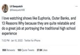 Lil Sasquatch ... @lilsasquatch66 I love watching shows like Euphoria, Outer Banks, and 13 Reasons Why because they are quite relatable and do a great job at portraying the traditional high school experience 7:02 PM · Jan 10, 2022 · Twitter for iPhone 956 Retweets 100 Quote Tweets 27.6K Likes