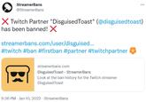 StreamerBans @StreamerBans X Twitch Partner "DisguisedToast" (@disguisedtoast) has been banned! X streamerbans.com/user/disguised.. #twitch #ban #firstban #partner #twitchpartner streamerbans.com DisguisedToast - StreamerBans Look at the ban history for the Twitch streamer DisguisedToast 9:36 PM - Jan 10, 2022 - StreamerBans