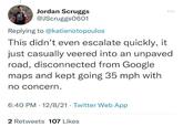 Jordan Scruggs @JScruggs0601 ... Replying to @katienotopoulos This didn't even escalate quickly, it just casually veered into an unpaved road, disconnected from Google maps and kept going 35 mph with no concern. 6:40 PM · 12/8/21 · Twitter Web App 2 Retweets 107 Likes