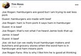 Tim Ross 2 hrs · O Joe Rogan: hamburgers are good but I am trying to eat less pork Guest: hamburgers are made with beef Joe Rogan: ham is from pork it says ham in hamburger Guest: it is beef Joe Rogan: that's not what I've heard Jamie look that up Jamie: it beef Guest: it beef Joe: ok but can we really trust hamburger makers and butchers and grocery stores when the word ham is in hamburger and ham means pork Joe Rogan Fans: this is why I like him he is good at thinking