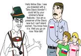 Hello fellow Slav. I see you breeded with a Tatra Slavic blonde? I could tell by your children's facial features. I too am a preserver of the Slavic race but I can't stand women. You know how it is. Well you go on now. Nice talk!