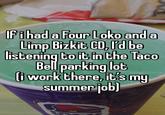 Ifihad a Four Loko and a Limp Bizkit CD, rd be listening to it in the Taco Bell parking lot liwork there, it's my summer job)