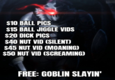 IMAGE $10 BALL PICS $15 BALL JIGGLE VIDS $20 D--- PICS $40 NUT VID (SILENT) $45 NUT VID (MOANING) $50 NUT VID (SCREAMING) FREE: GOBLIN SLAYIN'