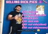 SELLING D--- PICS & $10 ball pics S15 ball jigglevids $20-d--- pics $30-d--- vids $40- nut vids(silent) $50- nut vids(moans) serious inguires only *