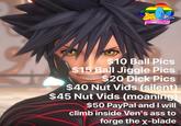 2 SIO Ball Pics O es t $10 Ball Pics $15 Ball Jiggle Pics $20 D--- Pics $40 Nut Vids (silent) $45 Nut Vids (moaning) $50 PayPal and I wil climb inside Ven's ass to forge the x-blade