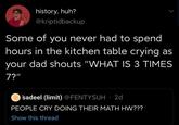 history, huh? P1 @kriptidbackup Some of you never had to spend hours in the kitchen table crying as your dad shouts "WHAT IS 3 TIMES 7?" sadeel (limit) @FENTYSUH · 2d PEOPLE CRY DOING THEIR MATH HW??? Show this thread
