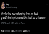 diary @mytest1JermaDog Why is ninja traumadumping about his dead grandfather in pokimane's DMs like it's a philza dono 8:59 PM · Jan 17, 2022 · Twitter for iPhone 1,731 Retweets 236 Quote Tweets 29.9K Likes