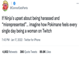 ... @ConnorEatsPants If Ninja's upset about being harassed and “misrepresented"... imagine how Pokimane feels every single day being a woman on Twitch 7:43 PM · Jan 17, 2022 · Twitter for iPhone 4,802 Retweets 380 Quote Tweets 89.8K Likes