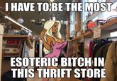 I HAVE TO BE THE MOST w ESOTERIC BITCH IN THIS THRIFT STORE