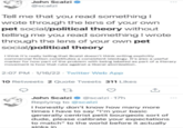 John Scalzi @scalzi Tell me that you read something I wrote through the lens of your own pet social/political theory without telling me you read something I wrote through the lens of your own pet social/political theory I think it's really telling that Scalzi doesn't think writing explicitly commercial fiction constitutes a consistent ideology. It's also a useful marker for how part of the problem with being labeled as part of a literary movement is how that rubs against a liberal atomization. 2:07 PM - 1/16/22 - Twitter Web App 10 Retweets 2 Quote Tweets 311 Likes John Scalzi O @scalzi - 17h ... Replying to @scalzi I honestly don't know how many more times I have to say "I'm your basic generally centrist petit bourgeois sort of dude, please calibrate your expectations to match" to the world before it actually sinks in