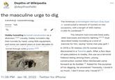 Depths of Wikipedia @depthsofwiki ... WIKIPEDIA the masculine urge to dig TIUDDY tumtng The American entomologist Harrison Gray Dyar Article Talk Jr. constructed a network of tunnels on two occasions, with a length of 400 metres (1,300 ft) combined.(6] Hobby tunneling is tunnel construction as a The network had concrete lined walls, diversion. "12) Usually, hobby tunnelers dig steel staircases and electric lighting.[9][10] Dyar their tunnels by hand, using little equipment, described hobby tunneling as a kind of and some can spend years or even decades to exercise for him, saying "some men play golf, I tunnel through solid granite.(@][6] In 2015 a 10 metres (33 ft) tunnel was discovered in a Toronto park. After a few days of speculations in media, the use as a terrorist hideout being among them, young construction worker Elton McDonald came forward as its builder." Asked for the purpose of his digging, he answered "Honestly, I loved it so much. I don't know why I loved it".(1] 11:38 PM · Jan 18, 2022 · Twitter for iPhone