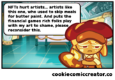 NFTS hurt artists... artists like this one, who used to skip meals for butter paint. And puts the financial games rich folks play with my art to shame, please reconsider this. cookiecomiccreator.co