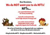 Dear Devsisters, We do NOT want you to do NFTS! NFTS... . are a pyramid scheme used for money laundering .harm the environment due to the high amount of energy used . are used to steal work from independant artists, which negatively impacts their livelihoods We as fans of Cookie Run are disgusted with your negligence and silence on the issue. We demand a statement. #StopCookieRunNFTS #StopDevsistersNFTs #NoCookieRunNFTs