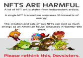 NFTS ARE HARMFUL A lot of NFT art is stolen from independent artists. A single NFT transaction consumes 35 kilowatts of energy. The creation and sale of two NFTS can cost as much energy as an American house consumes in twenty-one years. Please rethink this, Devsisters.