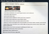 Spell Against The Alt Knight ANTIFA HEADQUARTERS PRESENTS SPELL AGAINST THE ALT KNIGHT Woe be unto you dirty piggy for thou stinketh of racial oppression and violence for thou talk of Jesus yet know him not For thou hast children with past due support For thou hast spouses with black eyes For thou hast crew cut hair and urine skin And so I send amongst you my humble servants with masks and words that they may christen you with silly string and anoint your face with paint balloons Once thou has been jumped walking to their car Once thou has lost their pension perhaps thou shall learn We are tired of your pig s---