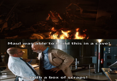 Maul was able to build this in a cave! With a box of scraps!