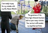 I am ready to pay for my mistake with my life, Master Niinistö. The greatness of the Finno-Ugric khanate has been built on your many victories. Your service is still needed, my loyal Servant Putin.