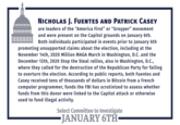 NICHOLAS J. FUENTES AND PATRICK CASEY are leaders of the "America First" or "Groyper" movement and were present on the Capitol grounds on January 6th. Both individuals participated in events prior to January 6th promoting unsupported claims about the election, including at the November 14th, 2020 Million MAGA March in Washington, D.C. and the December 12th, 2020 Stop the Steal rallies, also in Washington, D.C., where they called for the destruction of the Republican Party for failing to overturn the election. According to public reports, both Fuentes and Casey received tens of thousands of dollars in Bitcoin from a French computer programmer, funds the FBỊ has scrutinized to assess whether funds from this donor were linked to the Capitol attack or otherwise used to fund illegal activity. Select Committee to Investigate -JANUARY 6TH
