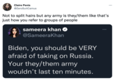 Claire Penis ... @ZeroSuitCamus Not to split hairs but any army is they/them like that's just how you refer to groups of people sameera khan O ... @SameeraKhan Biden, you should be VERY afraid of taking on Russia. Your they/them army wouldn’t last ten minutes.