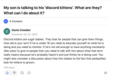 My son is talking to his 'discord kittens'. What are they? What can I do about it? 4 Answers Danie Cowden Answered Jan 22, 2022 Discord kittens are sugar babies. They look for people that can give them things. How old is your son? If he is under 18 you need to educate yourself on what he is doing and you need to monitor. If he's not old enough to have anything monetarily (like subs) to give to people then you need to talk with him about what that term really means because he's probably heard it and just thinks he is being cool. You might also consider a discussion about how this relates to the fact that pedophiles look for kittens to groom. 148 views