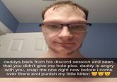 daddys back from his discord session and seen that you didn't give me hole pics. daddy is angry with you, snap me one right now before i come over there and punish my little kitten
