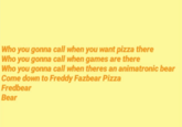 Who you gonna call when you want pizza there Who you gonna call when games are there Who you gonna call when theres an animatronic bear Come down to Freddy Fazbear Pizza Fredbear Bear