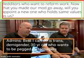Redditors who want to reform work: Now that you made our mod go away, will you appoint a new one who holds same values as us? Admins: Best I can do is trans, demigender, 30 yr old who wants to be pegged by teenagers made with mematic