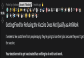 Posted by u/votedog at work "Working" 2 months ago 2 22 8. 9. 2 2 320 e 259 7 S 279 90.9k 2 14 2 22 A8 Getting Fired for Refusing the Vaccine Does Not Qualify as AntiWork I've seen a few posts here from people saying they're going to lose their jobs because they won't get the vaccine. Your decision not to get vaccinated has nothing to do with anti-work.
