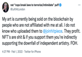 nat "cops break laws to terrorize/intimidate" puff ... @LeftAtLondon My art is currently being sold on the blockchain by people who are not affiliated with me at all. I do not know who uploaded them to @joinhitpiece. They profit. NFT's are s--- & if you support them you're indirectly supporting the downfall of independent artistry. FOH. 4:27 PM · Feb 1, 2022 · Twitter for iPhone