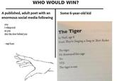 WHO WOULD WIN? A published, adult poet with an enormous social media following Some 6-year-old kid stay i whispered as you shut the door behind you The Tiger by Nael, age 6 From They're Singing a Song in Their Rocket - rupi kaur The tiger He destroyed his cage Yes YES The tiger is out