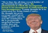 "He is thus the all-time record-holder of the Dunning-Kruger effect, the phenomenon in which the incompetent person is too incompetent to understand his own incompetence. Trump thought he'd be celebrated for firing James Comey. He thought his press coverage would grow wildly positive once he won the nomination. He is perpetually surprised because reality does not comport with his fantasies." -David Brooks, New York Times TWIT