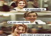 I'm mentally ill I'm an alcoholic Let's start a meme page